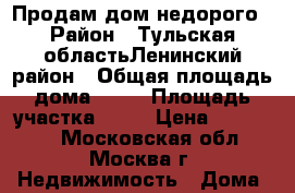 Продам дом недорого › Район ­ Тульская областьЛенинский район › Общая площадь дома ­ 23 › Площадь участка ­ 12 › Цена ­ 800 000 - Московская обл., Москва г. Недвижимость » Дома, коттеджи, дачи продажа   . Московская обл.